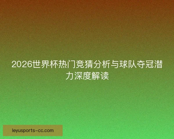2026世界杯热门竞猜分析与球队夺冠潜力深度解读