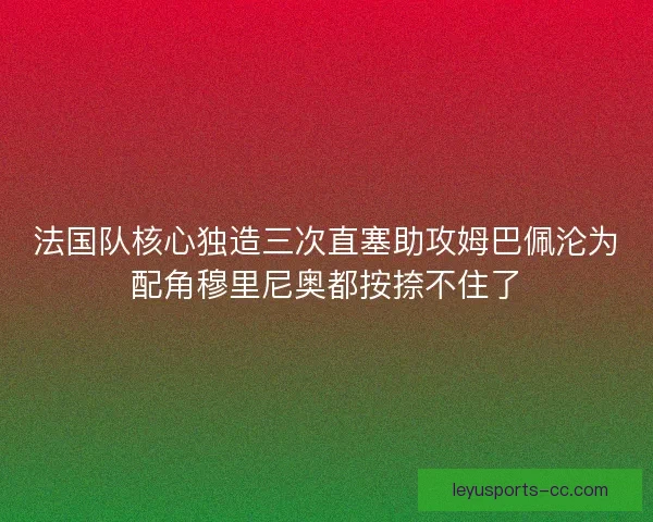 法国队核心独造三次直塞助攻姆巴佩沦为配角穆里尼奥都按捺不住了 法国队核心独造三次直塞助攻姆巴佩沦为配角穆里尼奥都按捺不住了