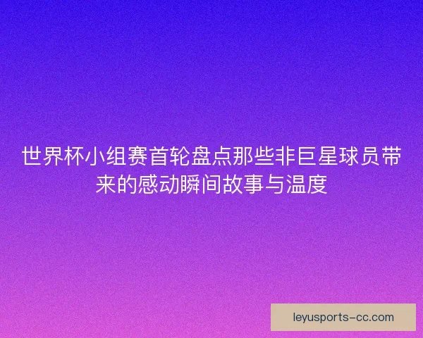 世界杯小组赛首轮盘点那些非巨星球员带来的感动瞬间故事与温度 世界杯小组赛首轮盘点那些非巨星球员带来的感动瞬间故事与温度