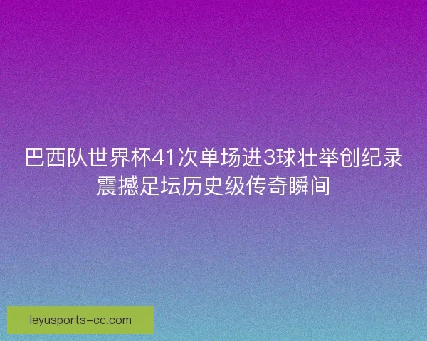 巴西队世界杯41次单场进3球壮举创纪录震撼足坛历史级传奇瞬间