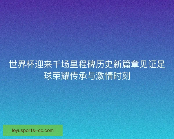 世界杯迎来千场里程碑历史新篇章见证足球荣耀传承与激情时刻